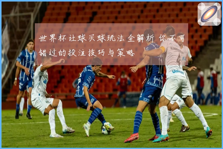 世界杯让球买球玩法全解析 你不可错过的投注技巧与策略