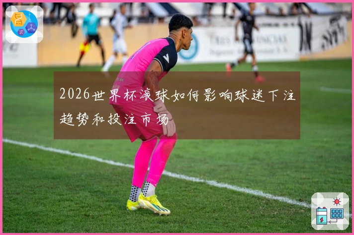 2026世界杯滚球如何影响球迷下注趋势和投注市场